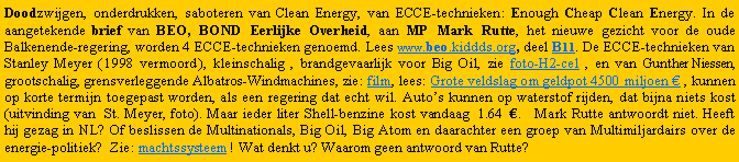 Tekstvak: Doodzwijgen, onderdrukken, saboteren van Clean Energy, van ECCE-technieken: Enough Cheap Clean Energy. In de aangetekende brief van BEO, BOND Eerlijke Overheid, aan MP Mark Rutte, het nieuwe gezicht voor de oude Balkenende-regering, worden 4 ECCE-technieken genoemd. Lees www.beo-beo.org, deel B11. De ECCE-technieken van Stanley Meyer ( 1998 vermoord ), kleinschalig , brandgevaarlijk voor Big Oil, zie foto-H2-cel , en van Gunther Niessen, grootschalig, grensverleggende Albatross-Windmachines, zie: film, lees: Grote veldslag om geldpot 4500 miljoen  , kunnen op korte termijn toegepast worden, als een regering dat echt wil. Autos kunnen op waterstof rijden, dat bijna niets kost (uitvinding van  St. Meyer, foto). Maar ieder liter Shell-benzine kost vandaag  1.68  .   Mark Rutte antwoordt niet. Heeft hij gezag in NL? Of beslissen de Multinationals, Big Oil, Big Atom en daarachter een groep van Multimiljardairs over de energie-politiek?  Zie: machtssysteem ! Wat denkt u? Waarom geen antwoord van Rutte?